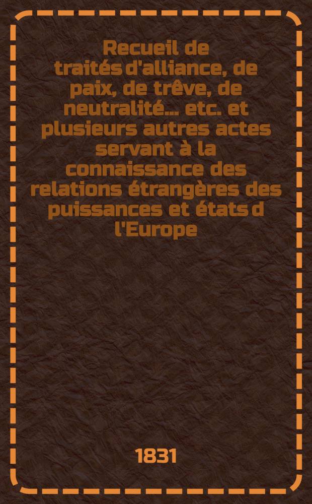Recueil de traités d'alliance, de paix, de trêve, de neutralité ... etc. et plusieurs autres actes servant à la connaissance des relations étrangères des puissances et états d l'Europe ... depuis 1761 jusqu'à présent : Tiré des copies publ. par autorité, des meilleures coll. particulières de traités et des auteurs les plus estimés. T. 7 : 1800-1803