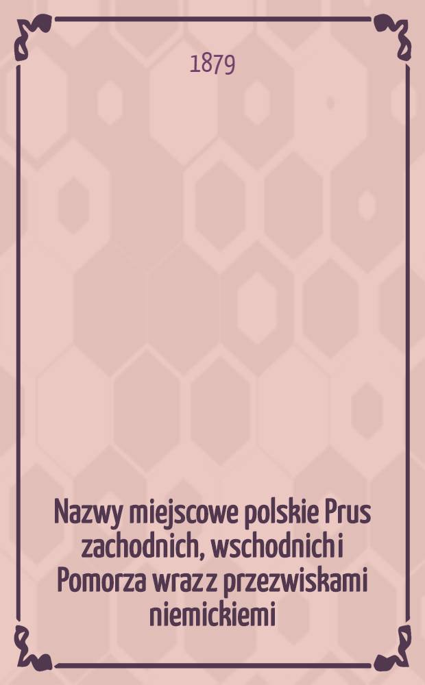 Nazwy miejscowe polskie Prus zachodnich, wschodnich i Pomorza wraz z przezwiskami niemickiemi
