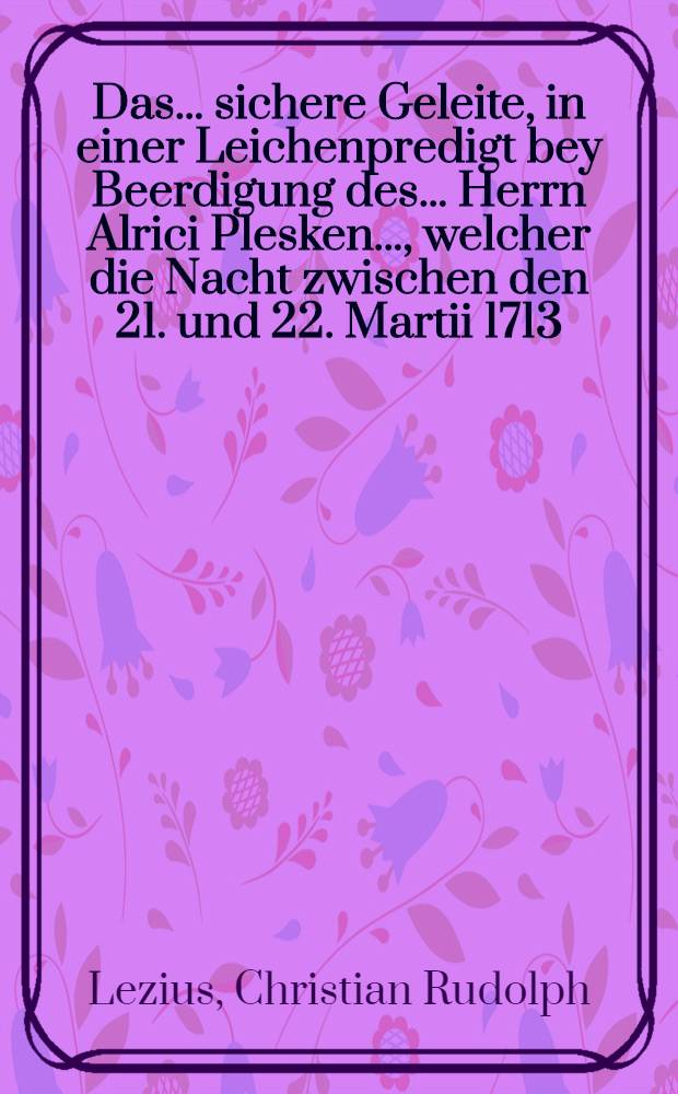 Das... sichere Geleite, in einer Leichenpredigt bey Beerdigung des ... Herrn Alrici Plesken ..., welcher die Nacht zwischen den 21. und 22. Martii 1713. von Dieben und Mördern ... über-fallen, worden : Vorgestellet den 26. Martii 1713