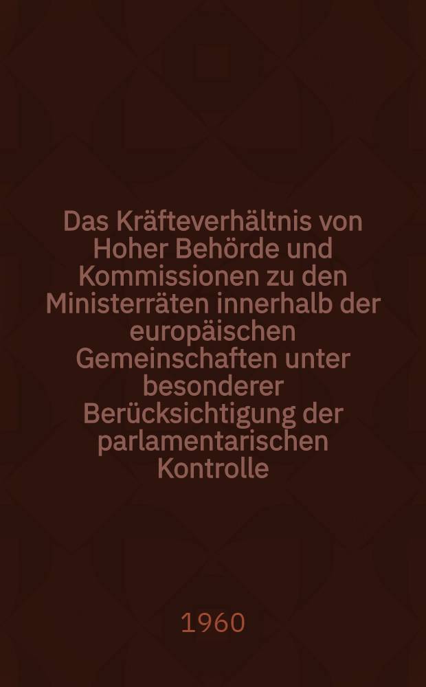 Das Kräfteverhältnis von Hoher Behörde und Kommissionen zu den Ministerräten innerhalb der europäischen Gemeinschaften unter besonderer Berücksichtigung der parlamentarischen Kontrolle : Inaug.-Diss. zur Erlangung der Doktorwürde ... der Univ., Köln