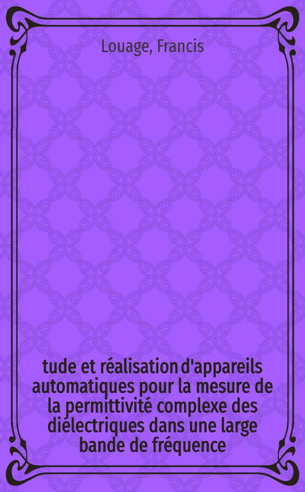 Étude et réalisation d'appareils automatiques pour la mesure de la permittivité complexe des diélectriques dans une large bande de fréquence: 1-re thèse; Propositions données par la Faculté: 2-e thèse: Thèses présentées à ... l'Univ. de Lille ... / par Francis Louage