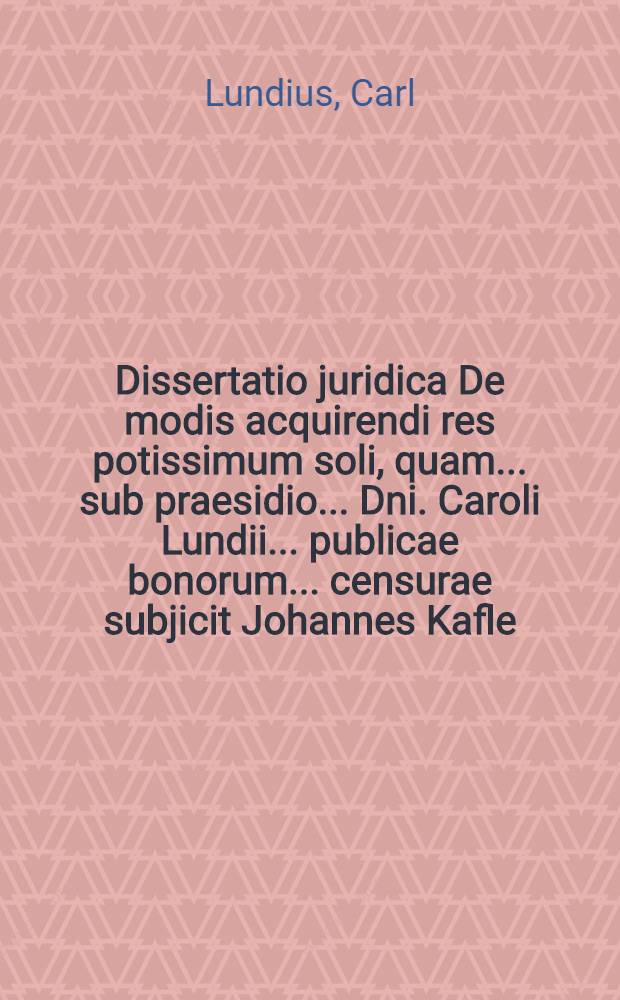 ... Dissertatio juridica De modis acquirendi res potissimum soli, quam ... sub praesidio ... Dni. Caroli Lundii ... publicae bonorum ... censurae subjicit Johannes Kafle, Axelii filius ... ad d. V. Maji, anni CIƆIƆCC