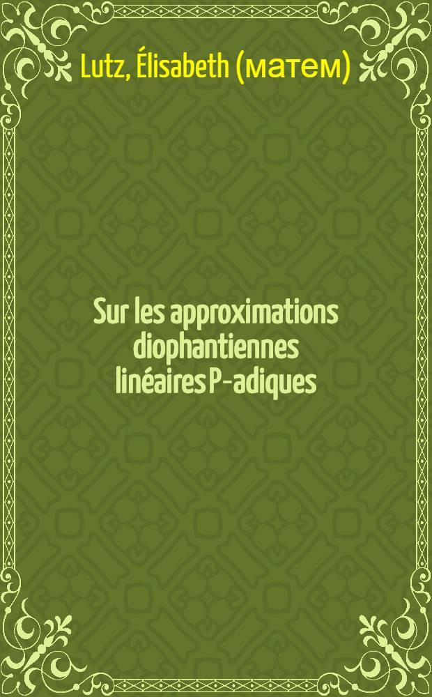 Sur les approximations diophantiennes linéaires P-adiques: 1-re thèse; Propositions données par la Faculté: 2-e thèse: Thèses présentées à la Faculté des sciences de l'Univ. de Strasbourg pour obtenir le grade de docteur ès sciences mathématiques / par m-lle Élisabeth Lutz