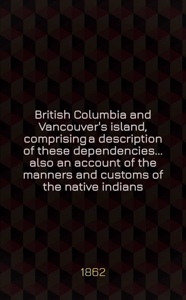 British Columbia and Vancouver's island, comprising a description of these dependencies ... also an account of the manners and customs of the native indians : With a comprehensive map