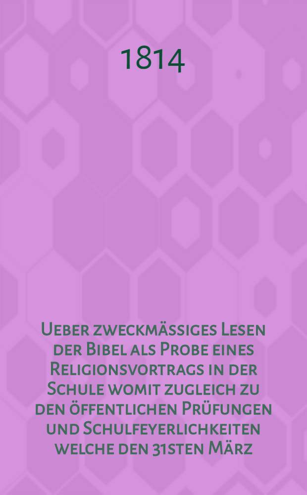 Ueber zweckmässiges Lesen der Bibel als Probe eines Religionsvortrags in der Schule womit zugleich zu den öffentlichen Prüfungen und Schulfeyerlichkeiten welche den 31sten März, so wie den 1sten und 4ten April in dem Gymnasium und der Bürgerschule zu Lübeck werden gehalten werden einladet M. Christian Julius Wilhelm Mosche ...
