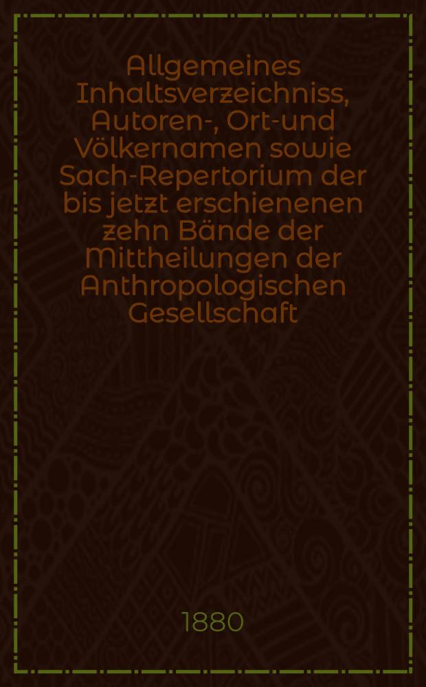 Allgemeines Inhaltsverzeichniss, Autoren-, Orts- und Völkernamen sowie Sach-Repertorium der bis jetzt erschienenen zehn Bände der Mittheilungen der Anthropologischen Gesellschaft