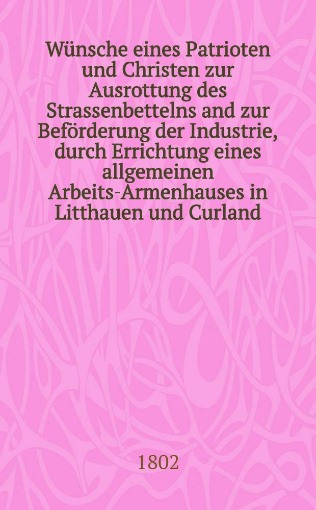 Wünsche eines Patrioten und Christen zur Ausrottung des Strassenbettelns and zur Beförderung der Industrie, durch Errichtung eines allgemeinen Arbeits-Armenhauses in Litthauen und Curland