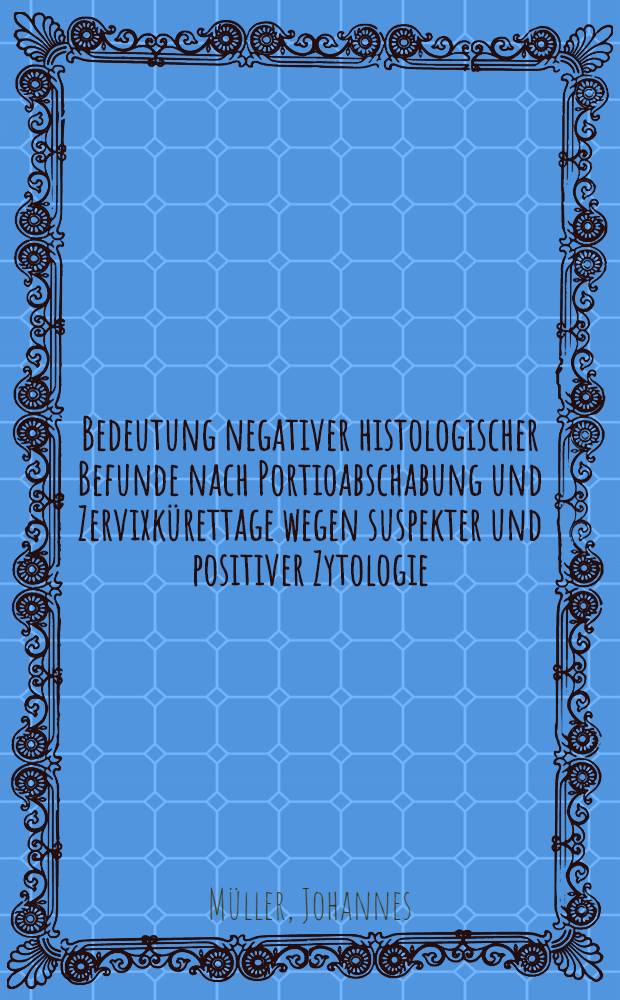 Bedeutung negativer histologischer Befunde nach Portioabschabung und Zervixkürettage wegen suspekter und positiver Zytologie : Inaug.-Diss. der Med. Fak. der Univ. Erlangen-Nürnberg