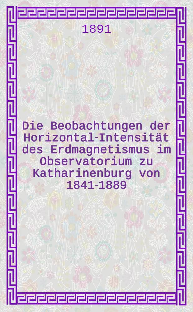 Die Beobachtungen der Horizontal-Intensität des Erdmagnetismus im Observatorium zu Katharinenburg von 1841-1889