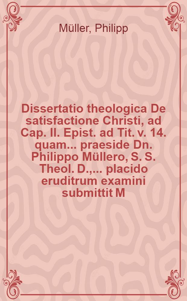 Dissertatio theologica De satisfactione Christi, ad Cap. II. Epist. ad Tit. v. 14. quam ... praeside Dn. Philippo Müllero, S. S. Theol. D., ... placido eruditrum examini submittit M. Theodorus Dominicus Amstelo-Batavus, auctor, ... ad d. 22 September. anno M. DC. LXXV