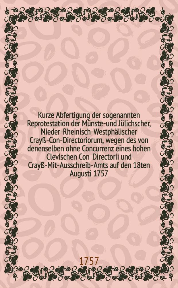 Kurze Abfertigung der sogenannten Reprotestation der M&uuml;nster- und J&uuml;lichscher, Nieder-Rheinisch-Westph&auml;lischer Cray&szlig;-Con-Directoriorum, wegen des von denenselben ohne Concurrenz eines hohen Clevischen Con-Directorii und Cray&szlig;-Mit-Ausschreib-Amts auf den 18ten Augusti 1757. Reichs- und Cray&szlig;-Satzungs-widerig convocirten Nieder-Rheinisch-Westph&auml;lischen Cray&szlig;-Tages