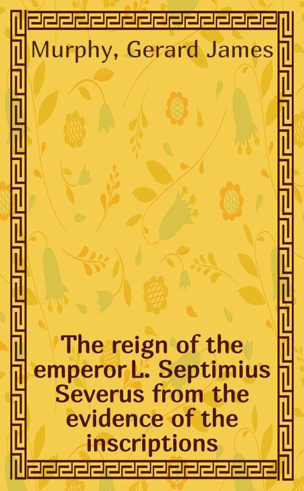 The reign of the emperor L. Septimius Severus from the evidence of the inscriptions : Presented to ... the Graduate school in partial fulfillment of the requirements for the degree of doctor of philosophy