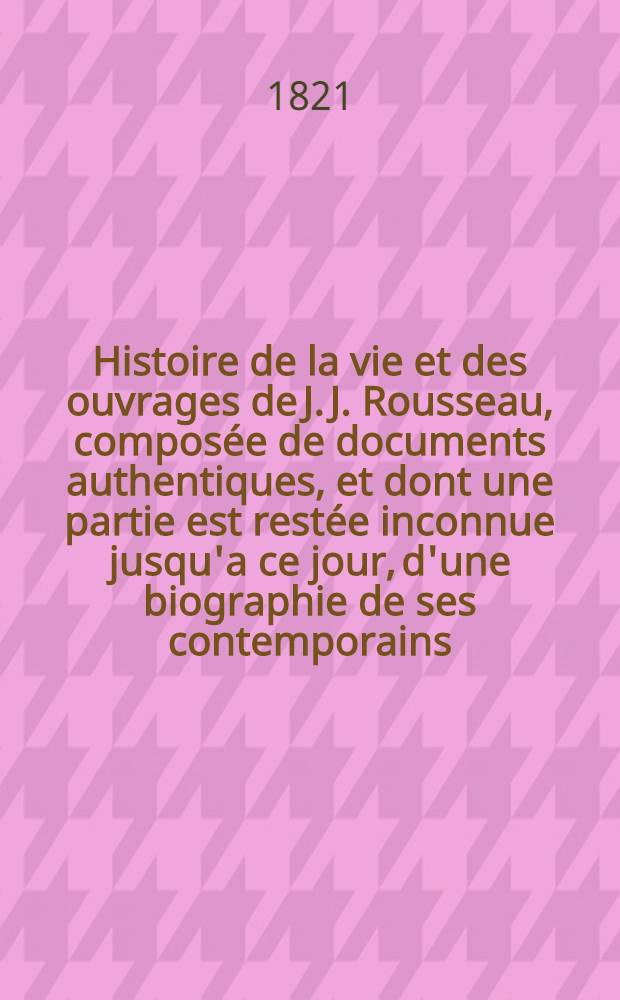 Histoire de la vie et des ouvrages de J. J. Rousseau, composée de documents authentiques, et dont une partie est restée inconnue jusqu'a ce jour, d'une biographie de ses contemporains, considérés dans leurs rapports avec cet homme célèbre : Suivie de lettres inédites : T. 1