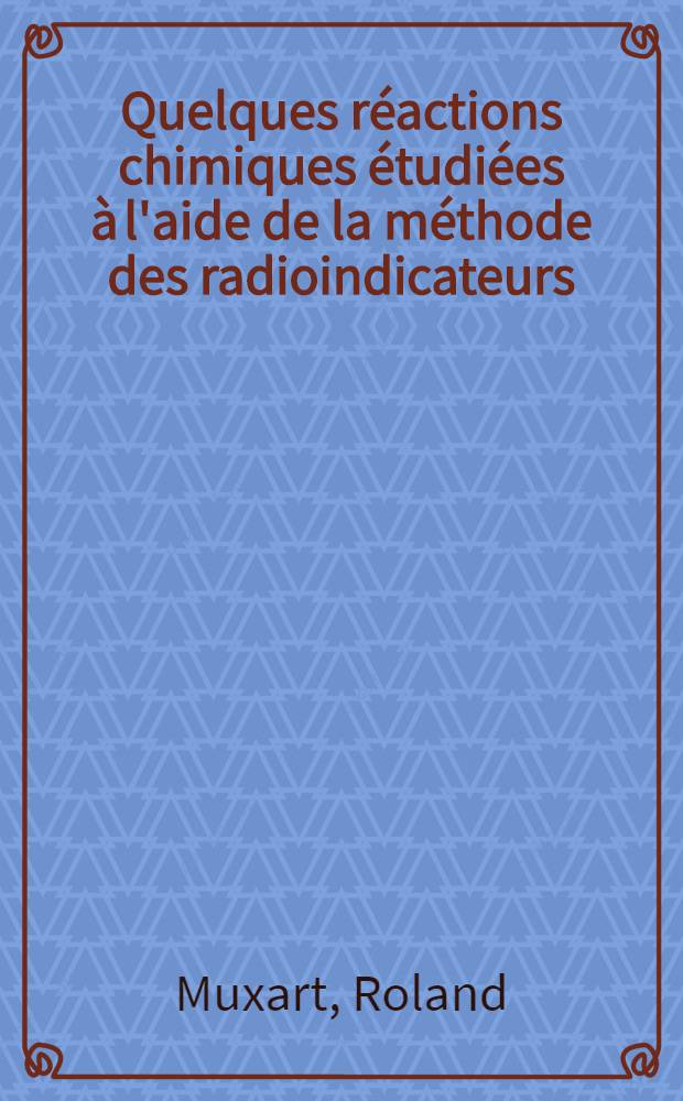 Quelques réactions chimiques étudiées à l'aide de la méthode des radioindicateurs: 1-re thèse; Propositions données par la Faculté: 2-e thèse: Thèses présentées à ... l'Univ. de Paris ... / par Roland Muxart
