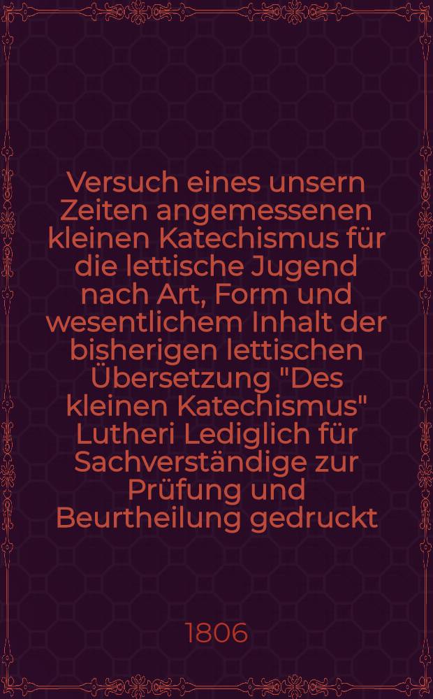 Versuch eines unsern Zeiten angemessenen kleinen Katechismus für die lettische Jugend nach Art, Form und wesentlichem Inhalt der bisherigen lettischen Übersetzung "Des kleinen Katechismus" Lutheri Lediglich für Sachverständige zur Prüfung und Beurtheilung gedruckt