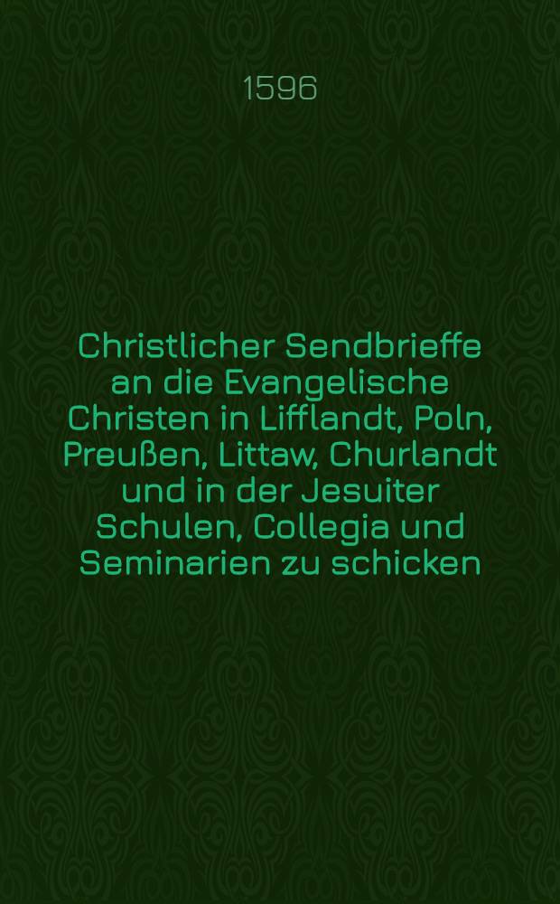 Christlicher Sendbrieffe an die Evangelische Christen in Lifflandt, Poln, Preußen, Littaw, Churlandt und in der Jesuiter Schulen, Collegia und Seminarien zu schicken, bey höchster irer selbs und ihrer Kinder Wolfart und Seligkeit, Abschew und Gewissen haben sollen