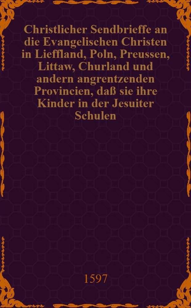 Christlicher Sendbrieffe an die Evangelischen Christen in Lieffland, Poln, Preussen, Littaw, Churland und andern angrentzenden Provincien, da&szlig; sie ihre Kinder in der Jesuiter Schulen, Collegia und Seminarien zu schicken, bey h&ouml;chster ihrer selbst und ihrer Kinder Wolfahrt und Seligkeit, Abschew und Gewissen haben sollen