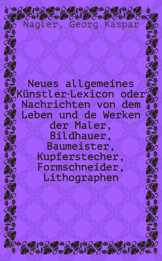 Neues allgemeines Künstler-Lexicon oder Nachrichten von dem Leben und de Werken der Maler, Bildhauer, Baumeister, Kupferstecher, Formschneider, Lithographen, Zeichner, Medailleure, Elfenbeinarbeiter, etc. : Bd. 1-22