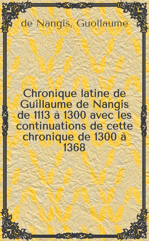 Chronique latine de Guillaume de Nangis de 1113 à 1300 avec les continuations de cette chronique de 1300 à 1368 : Nouv. éd. rev. sur les manuscrits : T. 1-2