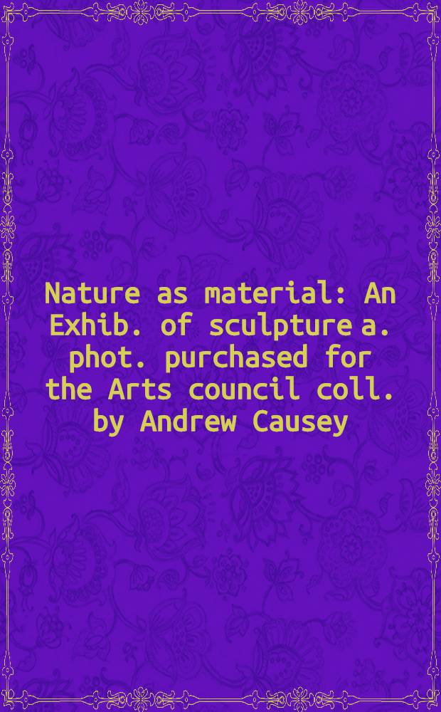 Nature as material : An Exhib. of sculpture a. phot. purchased for the Arts council coll. by Andrew Causey : A catalogue