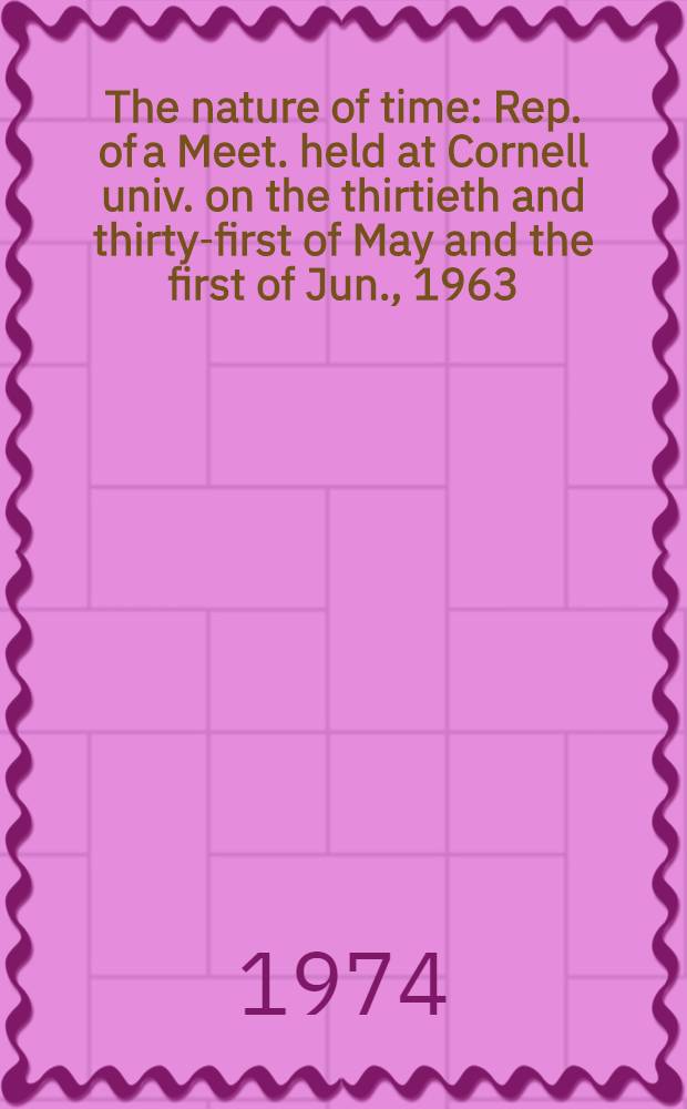 The nature of time : Rep. of a Meet. held at Cornell univ. on the thirtieth and thirty-first of May and the first of Jun., 1963