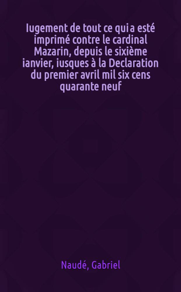 Iugement de tout ce qui a esté imprimé contre le cardinal Mazarin, depuis le sixième ianvier, iusques à la Declaration du premier avril mil six cens quarante neuf