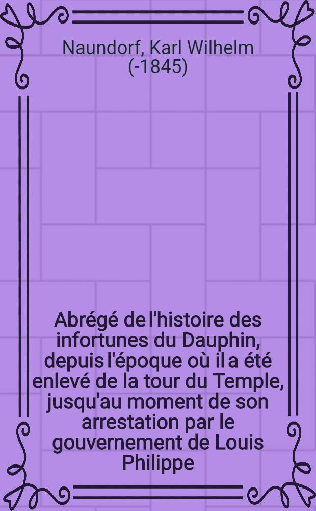 Abrégé de l'histoire des infortunes du Dauphin, depuis l'époque où il a été enlevé de la tour du Temple, jusqu'au moment de son arrestation par le gouvernement de Louis Philippe, et de son expulson en Angleterre; suivi de quelques documens à l'appui des incidens qui ont si péniblement traversé sa vie ...