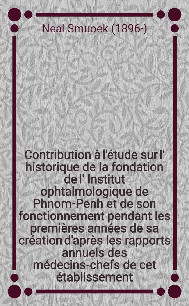 Contribution à l'étude sur I' historique de la fondation de I' Institut ophtalmologique de Phnom-Penh et de son fonctionnement pendant les premières années de sa création d'après les rapports annuels des médecins-chefs de cet établissement (1924, 1925, 1926 et 1927) : Thèse ..
