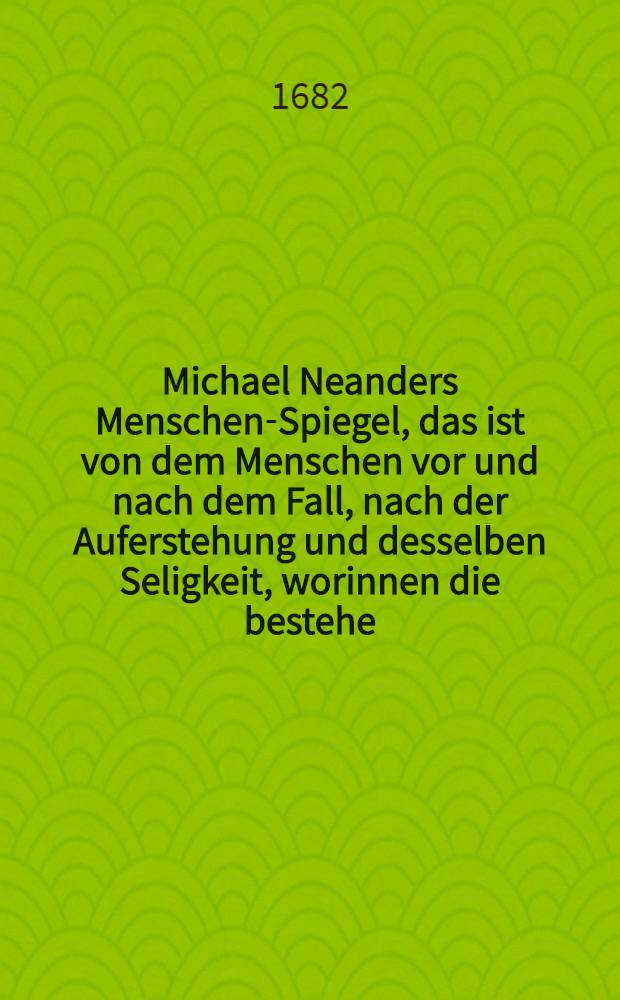 Michael Neanders Menschen-Spiegel, das ist von dem Menschen vor und nach dem Fall, nach der Auferstehung und desselben Seligkeit, worinnen die bestehe, wodurch die zu bekommen und zu behalten etc : Anietzo mit einer Trost-Schrift des Autoris "Vom seligen Absterben derer so jung und in der Jugend sterben" vermehret