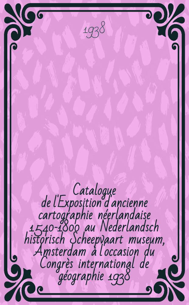Catalogue de l'Exposition d'ancienne cartographie néerlandaise 1540-1800 au Nederlandsch historisch Scheepvaart museum, Amsterdam à l'occasion du Congrès international de géographie 1938