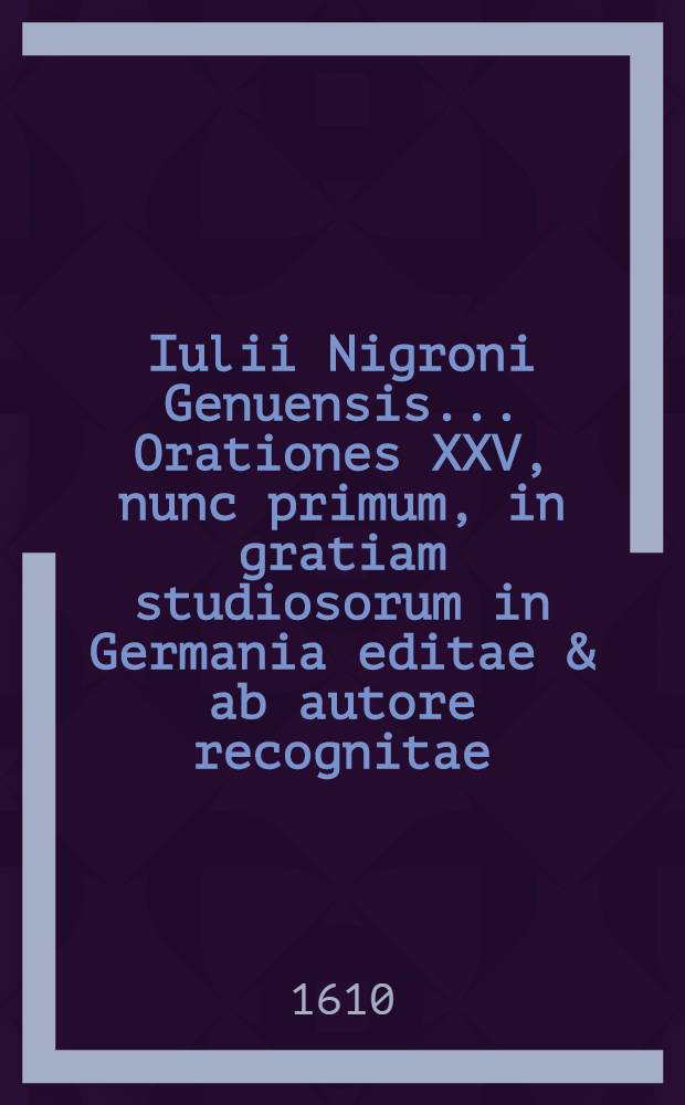 Iulii Nigroni Genuensis ... Orationes XXV, nunc primum, in gratiam studiosorum in Germania editae & ab autore recognitae