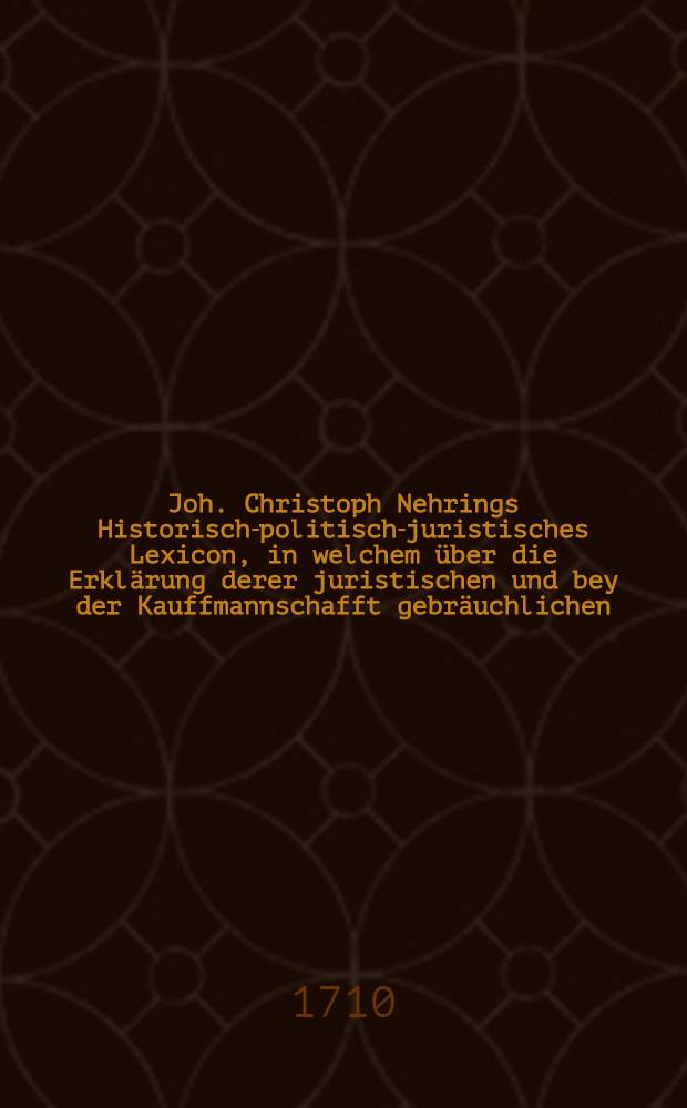 Joh. Christoph Nehrings Historisch-politisch-juristisches Lexicon, in welchem über die Erklärung derer juristischen und bey der Kauffmannschafft gebräuchlichen, auch andere in denen Zeitungen vorkommende Redens-Arten ... in richtiger Alphabets-Ordnung dargestellet und erkläret werden; nach des Autoris Ableben an unzehlichen Orthen vermehret und verbessert dem Publico zum besten ans Licht gegeben