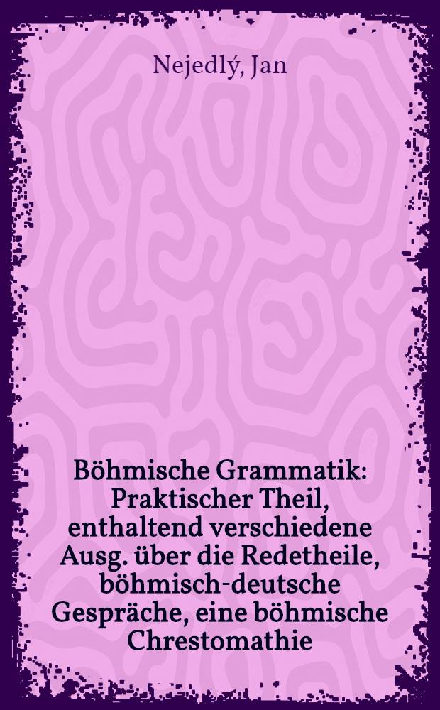 Böhmische Grammatik : Praktischer Theil, enthaltend verschiedene Ausg. über die Redetheile, böhmisch-deutsche Gespräche, eine böhmische Chrestomathie, und die böhmische Literatur