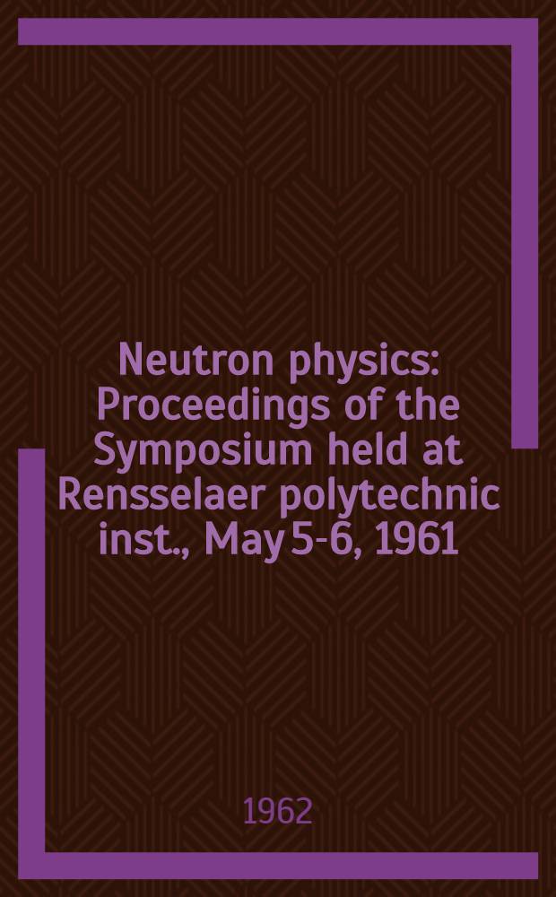 Neutron physics : Proceedings of the Symposium held at Rensselaer polytechnic inst., May 5-6, 1961