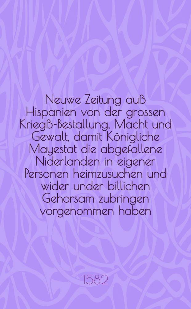 Neuwe Zeitung auß Hispanien von der grossen Kriegß-Bestallung, Macht und Gewalt, damit Königliche Mayestat die abgefallene Niderlanden in eigener Personen heimzusuchen und wider under billichen Gehorsam zubringen vorgenommen haben : Jetzt neuwlich auß Hispanien an etliche Herren und hohe Personen Teutscher Nation geschrieben