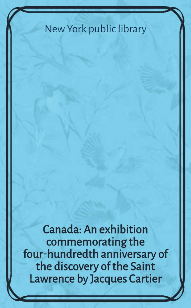 Canada : An exhibition commemorating the four-hundredth anniversary of the discovery of the Saint Lawrence by Jacques Cartier : 1534-1535 : A catalogue with notes