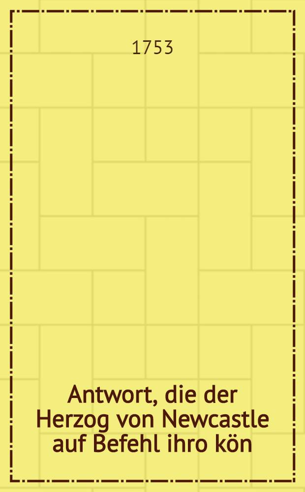 Antwort, die der Herzog von Newcastle auf Befehl ihro kön : Maj. von Grosbritannien dem Herrn Michell ... auf das von ihm unter dem 23. Nov. und 13. Dec. des verwichenen Jahrs überlieferte Memorial und andre Schriften gegeben hat : Aus dem engl. Original mit Zusammenhaltung der Iondonschen französischen Ausg. getreulichst übers