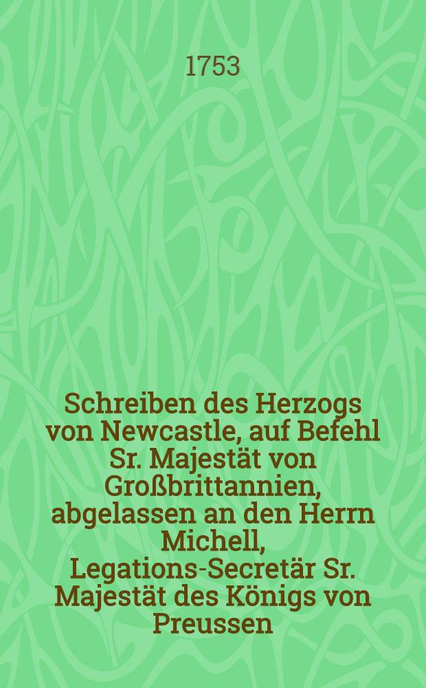 Schreiben des Herzogs von Newcastle, auf Befehl Sr. Majestät von Großbrittannien, abgelassen an den Herrn Michell, Legations-Secretär Sr. Majestät des Königs von Preussen, zur Beantwortung des Memorials und andrer Schriften, die von dem Herrn Michell dem Herzoge von Newcastle den abgewichenen 23. Nov. und 13. Dec. 1752. übergeben worden : Aus dem Englischen übersetzt