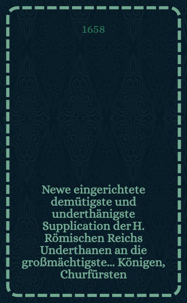 Newe eingerichtete demütigste und underthänigste Supplication der H. Römischen Reichs Underthanen an die großmächtigste ... Königen, Churfürsten, Fürsten und Herren Stände selbigen Reichs mit eingefaster und auß Gottes Wort allein vergliechener, so wohl protestirender als Römischer Kirchen Glaubens Bekantnuß, damit selbige im H. Römischen Reich möge erkannt, angenommen und bewilliget werden und also die Teutsche Nation gegen alle Feind in hochgewünschter Einigkeit versamblet, Übereinstimmen : Eingeben zu Franckfurt in Romischer käyserlicher Wahl Anno 1658. in Monat Junio