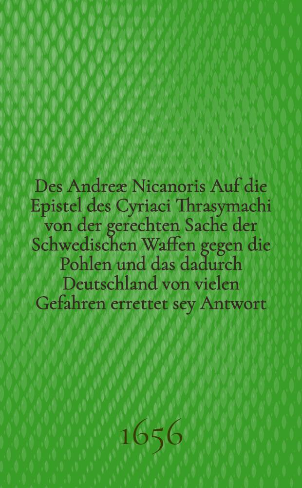 Des Andreæ Nicanoris Auf die Epistel des Cyriaci Thrasymachi von der gerechten Sache der Schwedischen Waffen gegen die Pohlen und das dadurch Deutschland von vielen Gefahren errettet sey Antwort, welcher beygefüget und vorangesetzet ist eines wolmeinenden Patrioten auff das Schwedische Manifets kurtzer Discurs