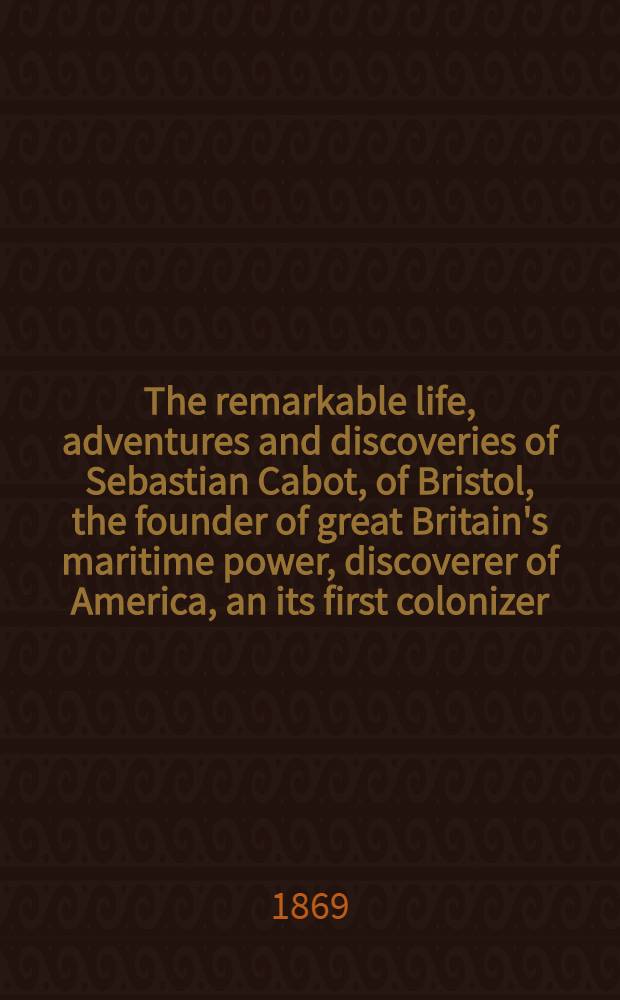 The remarkable life, adventures and discoveries of Sebastian Cabot, of Bristol, the founder of great Britain's maritime power, discoverer of America, an its first colonizer
