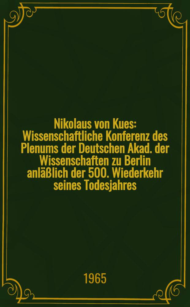Nikolaus von Kues : Wissenschaftliche Konferenz des Plenums der Deutschen Akad. der Wissenschaften zu Berlin anläßlich der 500. Wiederkehr seines Todesjahres : Referate und Diskussionsbemerkungen