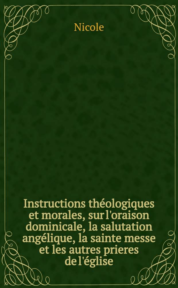 Instructions th&eacute;ologiques et morales, sur l'oraison dominicale, la salutation ang&eacute;lique, la sainte messe et les autres prieres de l'&eacute;glise