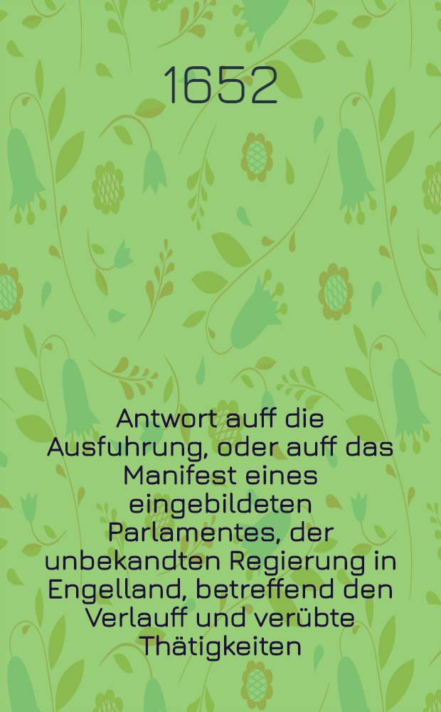 Antwort auff die Ausfuhrung, oder auff das Manifest eines eingebildeten Parlamentes, der unbekandten Regierung in Engelland, betreffend den Verlauff und ver&uuml;bte Th&auml;tigkeiten, so zwischen demselben und denen General-Staten der Vereinigten Niederlande sich angesponnen, worinnen dann les Parlamentes ohngegr&uuml;ndete Krieges-Ursachen sonnen-clar hintertrieben; und dessen wiederrechtliches verfahren in dieser Sachen der Welt f&uuml;r Augen geleget, und zu erkennen gegeben wird