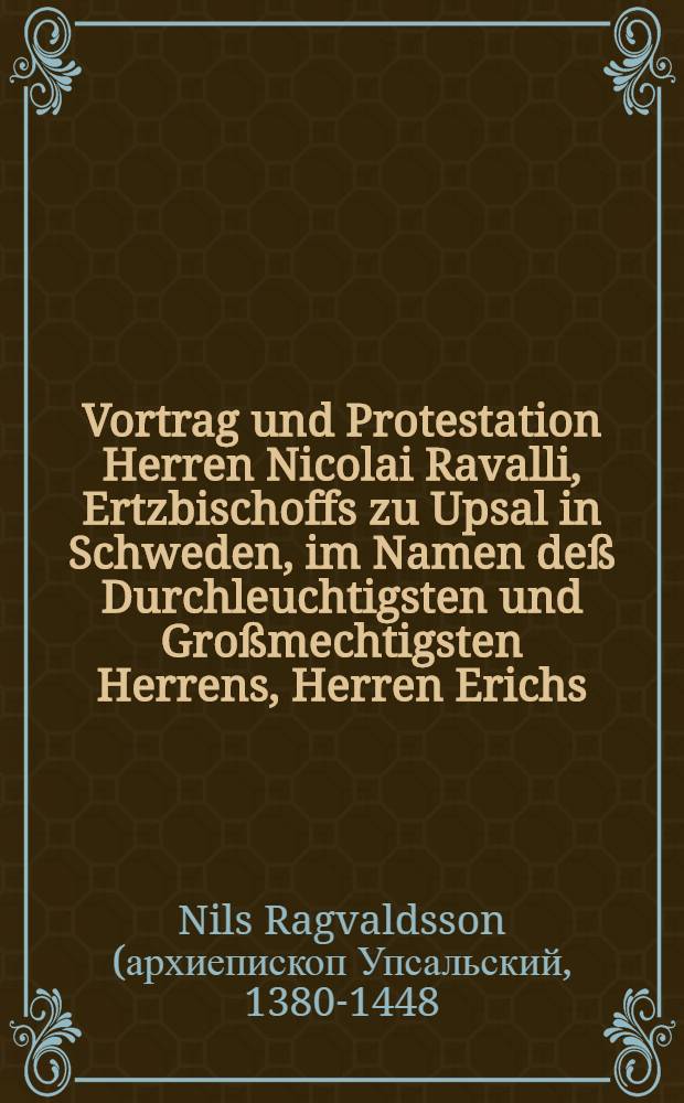 Vortrag und Protestation Herren Nicolai Ravalli, Ertzbischoffs zu Upsal in Schweden, im Namen deß Durchleuchtigsten und Großmechtigsten Herrens, Herren Erichs, der Gotthen und Schweden Königs etc. auff dem Concilio zu Basel Anno 1440., wegen der uhralten Hoheit und Herrlichkeit der Königreich der Gotthen und Schweden für anderen verzeichnet von Johanne Magno Ertzbischoffen zu Upsal im sechszehenden Buch seiner "Gotthischen Histori", Cap. 28., 29., 30. : Sampt angehengter kurtzer Beschreibung selbiger Königreich und angrentzender Landen
