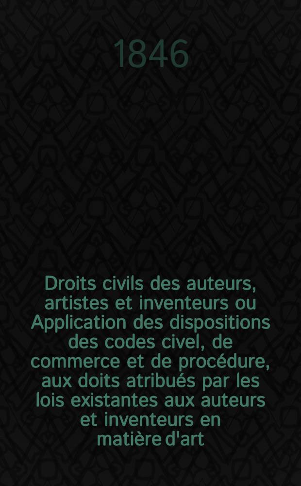 Droits civils des auteurs, artistes et inventeurs ou Application des dispositions des codes civel, de commerce et de proc&eacute;dure, aux doits atribu&eacute;s par les lois existantes aux auteurs et inventeurs en mati&egrave;re d'art, de science de litt&eacute;rature et d'industrie M&eacute;moire ...