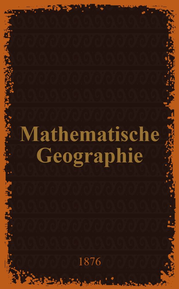 Mathematische Geographie : Zum gebrauch f&uuml;r die Oberkassen gehobener Volksschulen, Pr&auml;parandenanstalten, Schullehrer-Seminarien und zum Selbststudium
