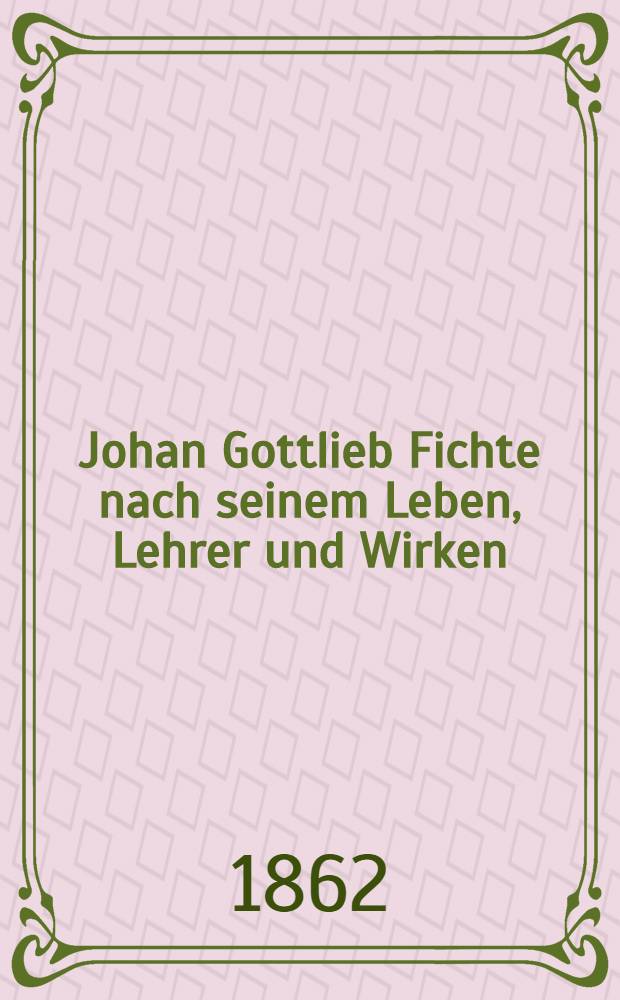 Johan Gottlieb Fichte nach seinem Leben, Lehrer und Wirken : Zum Gedächtniss seines hundertjährigen Geburtstages