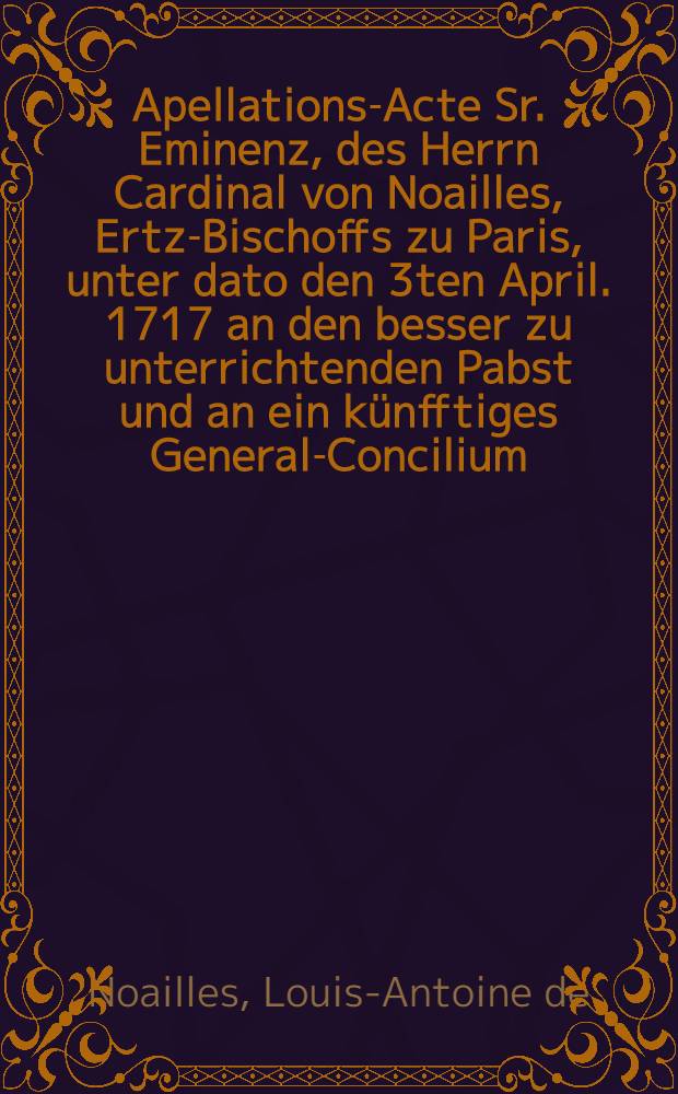 Apellations-Acte Sr. Eminenz, des Herrn Cardinal von Noailles, Ertz-Bischoffs zu Paris, unter dato den 3ten April. 1717 an den besser zu unterrichtenden Pabst und an ein künfftiges General-Concilium, die Constitution unsers Heil : Vaters des Pabsts Clementis XI. vom Sten Septembrg. 1713. betreffende