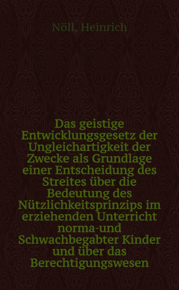 Das geistige Entwicklungsgesetz der Ungleichartigkeit der Zwecke als Grundlage einer Entscheidung des Streites über die Bedeutung des Nützlichkeitsprinzips im erziehenden Unterricht normal- und Schwachbegabter Kinder und über das Berechtigungswesen